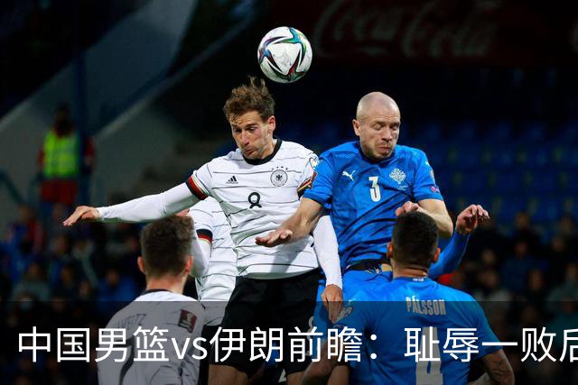 中国男篮vs伊朗前瞻：耻辱一败后需振作 胡金秋率队全力争铜牌